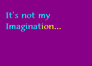 It's not my
Imagination...