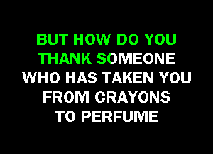 BUT HOW DO YOU
THANK SOMEONE
WHO HAS TAKEN YOU
FROM CRAYONS
T0 PERFUME