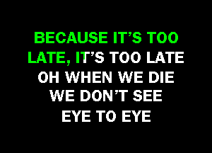 BECAUSE ITS TOO
LATE, ITS TOO LATE

0H WHEN WE DIE
WE DONT SEE

EYE T0 EYE