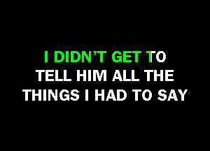 l DIDNT GET TO

TELL HIM ALL THE
THINGS I HAD TO SAY