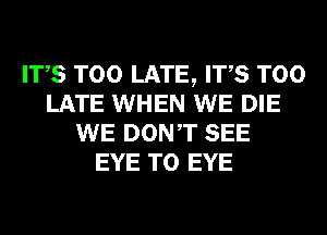 ITS TOO LATE, ITS TOO
LATE WHEN WE DIE
WE DONT SEE
EYE T0 EYE