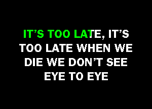 ITS TOO LATE, ITS
TOO LATE WHEN WE
DIE WE DONT SEE
EYE T0 EYE