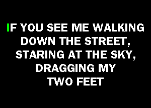 IF YOU SEE ME WALKING
DOWN THE STREET,
STARING AT THE SKY,
DRAGGING MY
TWO FEET