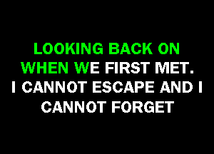 LOOKING BACK ON
WHEN WE FIRST MET.
I CANNOT ESCAPE AND I

CANNOT FORGET