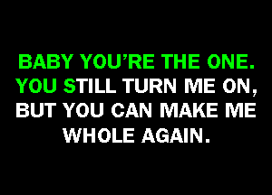 BABY YOURE THE ONE.
YOU STILL TURN ME ON,
BUT YOU CAN MAKE ME

WHOLE AGAIN.