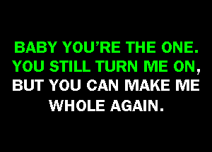 BABY YOURE THE ONE.
YOU STILL TURN ME ON,
BUT YOU CAN MAKE ME

WHOLE AGAIN.