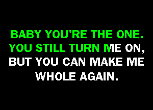 BABY YOURE THE ONE.
YOU STILL TURN ME ON,
BUT YOU CAN MAKE ME

WHOLE AGAIN.