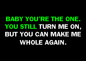 BABY YOURE THE ONE.
YOU STILL TURN ME ON,
BUT YOU CAN MAKE ME

WHOLE AGAIN.