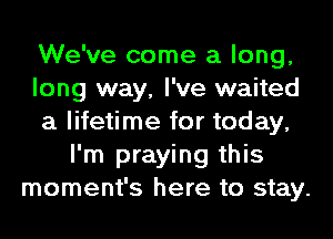 We've come a long,
long way, I've waited
a lifetime for today,
I'm praying this
moment's here to stay.