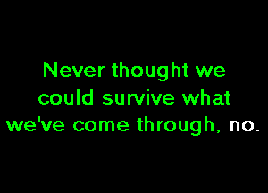 Never thought we

could survive what
we've come through, no.