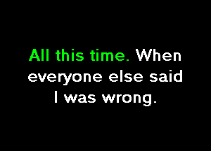 All this time. When

everyone else said
I was wrong.