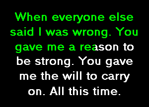 When everyone else
said I was wrong. You

gave me a reason to
be strong. You gave

me the will to carry
on. All this time.