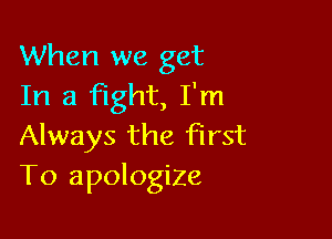 When we get
In a fight, I'm

Always the first
To apologize