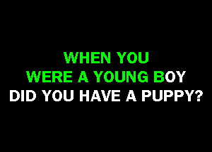 WHEN YOU

WERE A YOUNG BOY
DID YOU HAVE A PUPPY?