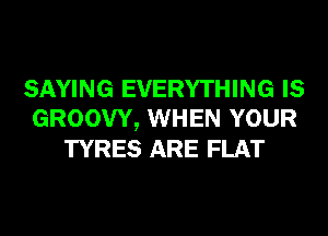 SAYING EVERYTHING IS
GROOW, WHEN YOUR
TYRES ARE FLAT