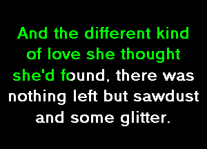 And the different kind
of love she thought
she'd found, there was
nothing left but sawdust
and some glitter.