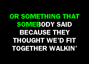 0R SOMETHING THAT
SOMEBODY SAID
BECAUSE THEY
THOUGHT WED FIT
TOGETHER WALKIW
