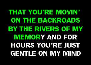 THAT YOURE MOVIN,
ON THE BACKROADS

BY THE RIVERS OF MY
MEMORY AND FOR
HOURS YOURE JUST
GENTLE ON MY MIND