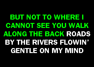 BUT NOT TO WHERE I
CANNOT SEE YOU WALK
ALONG THE BACK ROADS
BY THE RIVERS FLOWIW

GENTLE ON MY MIND