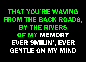 THAT YOURE WAVING
FROM THE BACK ROADS,
BY THE RIVERS
OF MY MEMORY
EVER SMILINZ EVER
GENTLE ON MY MIND