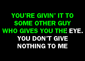 YOURE GIVIW IT TO
SOME OTHER GUY
WHO GIVES YOU THE EYE.
YOU DONT GIVE
NOTHING TO ME