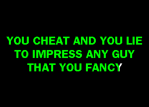 YOU CHEAT AND YOU LIE
T0 IMPRESS ANY GUY
THAT YOU FAN CY