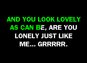 AND YOU LOOK LOVELY
AS CAN BE, ARE YOU
LONELY JUST LIKE
ME... GRRRRR.