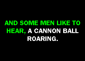 AND SOME MEN LIKE TO
HEAR, A CANNON BALL
ROARING.