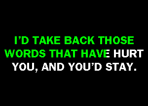 PD TAKE BACK THOSE
WORDS THAT HAVE HURT
YOU, AND YOWD STAY.