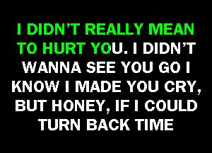 I DIDNIT REALLY MEAN
T0 HURT YOU. I DIDNIT
WANNA SEE YOU GO I
KNOW I MADE YOU CRY,
BUT HONEY, IF I COULD
TURN BACK TIME