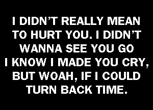 I DIDNIT REALLY MEAN
T0 HURT YOU. I DIDNIT
WANNA SEE YOU GO
I KNOW I MADE YOU CRY,
BUT WOAH, IF I COULD
TURN BACK TIME.