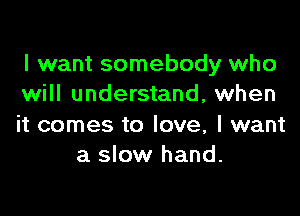 I want somebody who
will understand, when

it comes to love, I want
a slow hand.