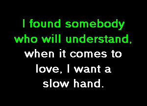I found somebody
who will understand,

when it comes to

love, I want a
slow hand.