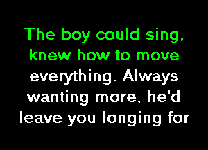 The boy could sing,
knew how to move
everything. Always
wanting more, he'd

leave you longing for