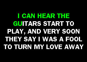 I CAN HEAR THE
GUITARS START TO
PLAY, AND VERY SOON
THEY SAY I WAS A FOOL
T0 TURN MY LOVE AWAY