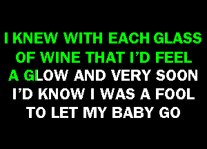 I KNEW WITH EACH GLASS
0F WINE THAT PD FEEL
A GLOW AND VERY SOON
PD KNOW I WAS A FOOL
TO LET MY BABY GO
