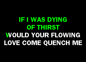 IF I WAS DYING
0F THIRST
WOULD YOUR FLOWING
LOVE COME QUENCH ME