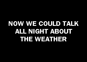 NOW WE COULD TALK

ALL NIGHT ABOUT
THE WEATHER