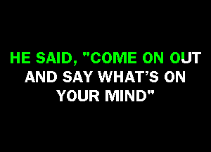 HE SAID, COME ON OUT

AND SAY WHATS ON
YOUR MIND