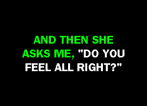 AND THEN SHE

ASKS ME, DO YOU
FEEL ALL RIGHT?
