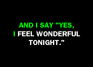 AND I SAY YES,

I FEEL WONDERFUL
TONIGHT.