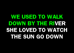 WE USED TO WALK
DOWN BY THE RIVER
SHE LOVED TO WATCH

THE SUN GO DOWN