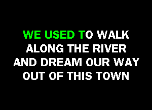 WE USED TO WALK
ALONG THE RIVER
AND DREAM OUR WAY
OUT OF THIS TOWN