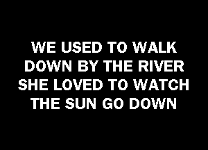 WE USED TO WALK
DOWN BY THE RIVER
SHE LOVED TO WATCH

THE SUN GO DOWN