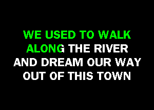 WE USED TO WALK
ALONG THE RIVER
AND DREAM OUR WAY
OUT OF THIS TOWN