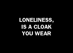 LONELINESS,

IS A CLOAK
YOU WEAR