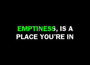 EMPTINESS, IS A

PLACE YOU,RE IN