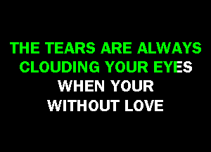 THE TEARS ARE ALWAYS
CLOUDING YOUR EYES
WHEN YOUR

WITHOUT LOVE
