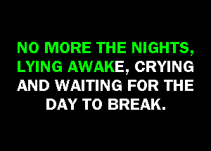 NO MORE THE NIGHTS,

LYING AWAKE, CRYING

AND WAITING FOR THE
DAY TO BREAK.