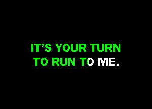 ITS YOUR TURN

TO RUN TO ME.